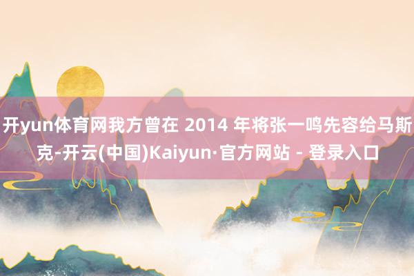 开yun体育网我方曾在 2014 年将张一鸣先容给马斯克-开云(中国)Kaiyun·官方网站 - 登录入口