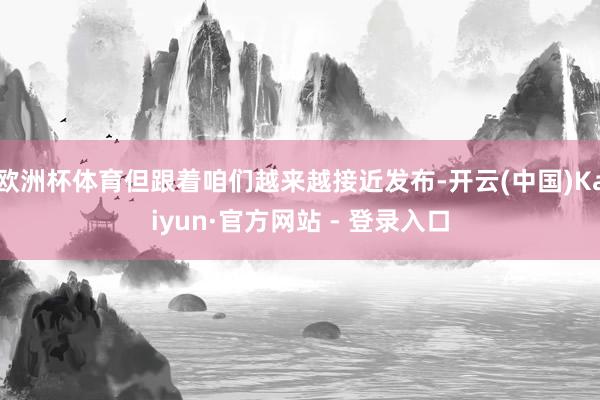 欧洲杯体育但跟着咱们越来越接近发布-开云(中国)Kaiyun·官方网站 - 登录入口