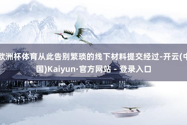 欧洲杯体育从此告别繁琐的线下材料提交经过-开云(中国)Kai