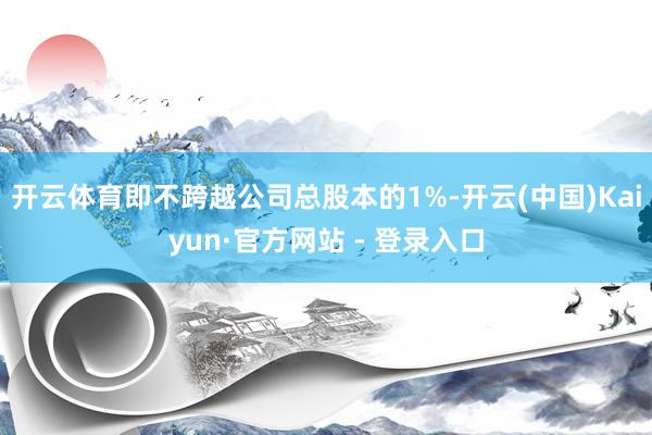 开云体育即不跨越公司总股本的1%-开云(中国)Kaiyun·官方网站 - 登录入口