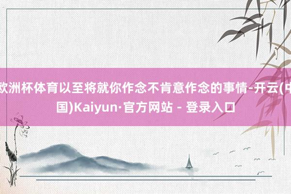 欧洲杯体育以至将就你作念不肯意作念的事情-开云(中国)Kaiyun·官方网站 - 登录入口