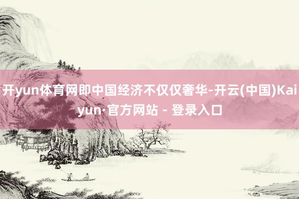 开yun体育网即中国经济不仅仅奢华-开云(中国)Kaiyun