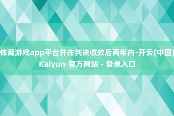 体育游戏app平台并在判决收效后两年内-开云(中国)Kaiyun·官方网站 - 登录入口