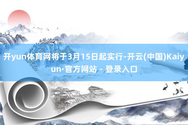 开yun体育网将于3月15日起实行-开云(中国)Kaiyun·官方网站 - 登录入口