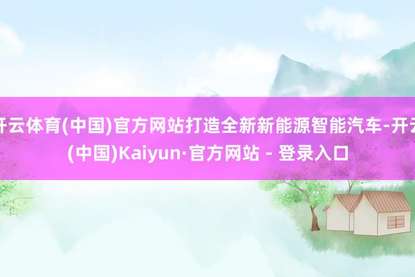 开云体育(中国)官方网站打造全新新能源智能汽车-开云(中国)