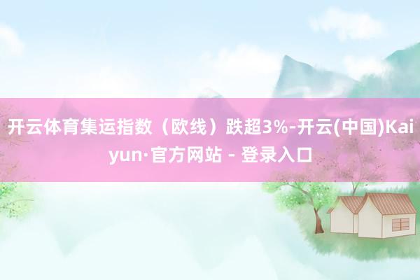 开云体育集运指数（欧线）跌超3%-开云(中国)Kaiyun·官方网站 - 登录入口