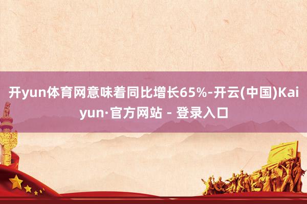 开yun体育网意味着同比增长65%-开云(中国)Kaiyun·官方网站 - 登录入口