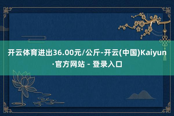 开云体育进出36.00元/公斤-开云(中国)Kaiyun·官方网站 - 登录入口