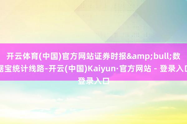 开云体育(中国)官方网站证券时报&bull;数据宝统计线路-开云(中国)Kaiyun·官方网站 - 登录入口
