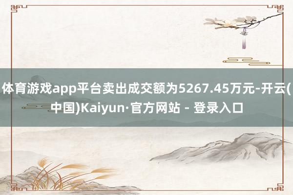 体育游戏app平台卖出成交额为5267.45万元-开云(中国)Kaiyun·官方网站 - 登录入口