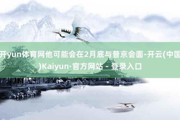 开yun体育网他可能会在2月底与普京会面-开云(中国)Kai