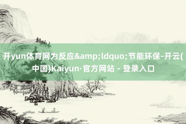 开yun体育网为反应&ldquo;节能环保-开云(中国)Kaiyun·官方网站 - 登录入口