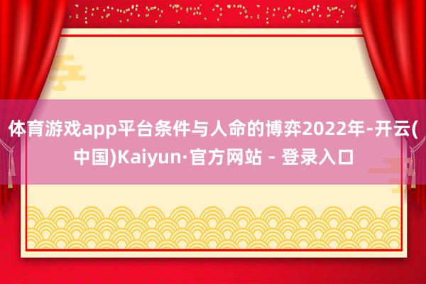 体育游戏app平台条件与人命的博弈　　2022年-开云(中国)Kaiyun·官方网站 - 登录入口