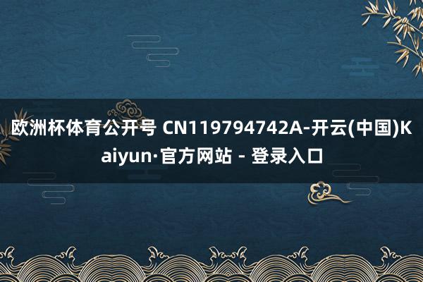 欧洲杯体育公开号 CN119794742A-开云(中国)Kaiyun·官方网站 - 登录入口