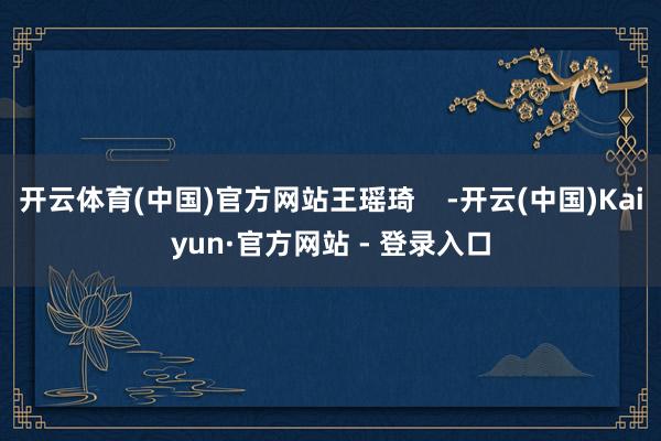 开云体育(中国)官方网站王瑶琦    -开云(中国)Kaiyun·官方网站 - 登录入口