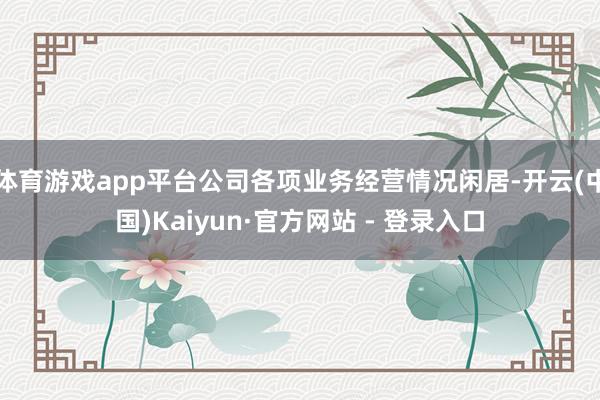 体育游戏app平台公司各项业务经营情况闲居-开云(中国)Kaiyun·官方网站 - 登录入口