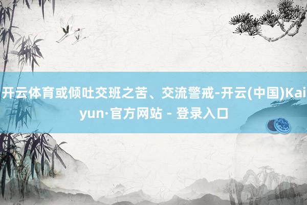 开云体育或倾吐交班之苦、交流警戒-开云(中国)Kaiyun·官方网站 - 登录入口