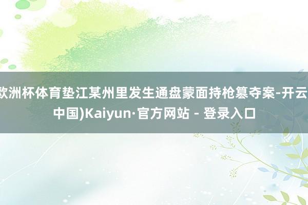 欧洲杯体育垫江某州里发生通盘蒙面持枪篡夺案-开云(中国)Kaiyun·官方网站 - 登录入口