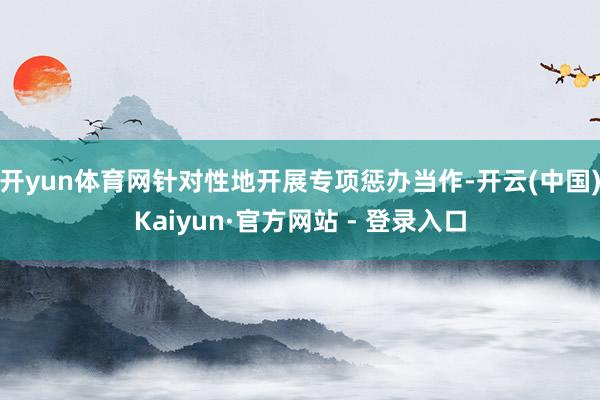 开yun体育网针对性地开展专项惩办当作-开云(中国)Kaiyun·官方网站 - 登录入口