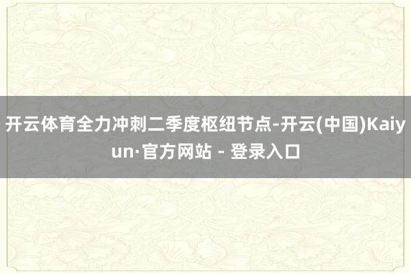 开云体育全力冲刺二季度枢纽节点-开云(中国)Kaiyun·官