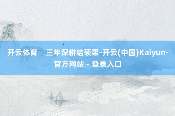 开云体育    三年深耕结硕果-开云(中国)Kaiyun·官