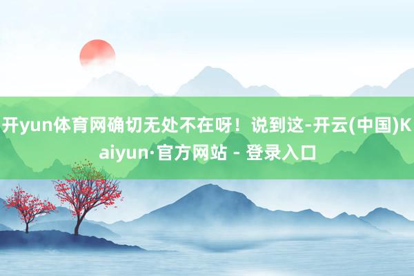 开yun体育网确切无处不在呀！说到这-开云(中国)Kaiyu