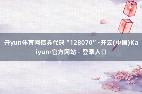 开yun体育网债券代码“128070”-开云(中国)Kaiy