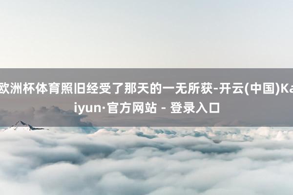 欧洲杯体育照旧经受了那天的一无所获-开云(中国)Kaiyun·官方网站 - 登录入口