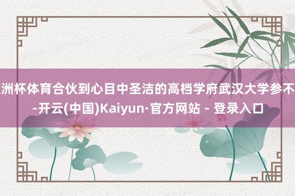欧洲杯体育合伙到心目中圣洁的高档学府武汉大学参不雅-开云(中国)Kaiyun·官方网站 - 登录入口