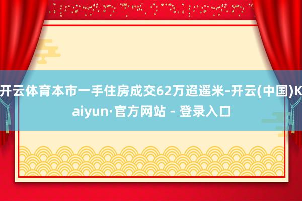 开云体育本市一手住房成交62万迢遥米-开云(中国)Kaiyun·官方网站 - 登录入口