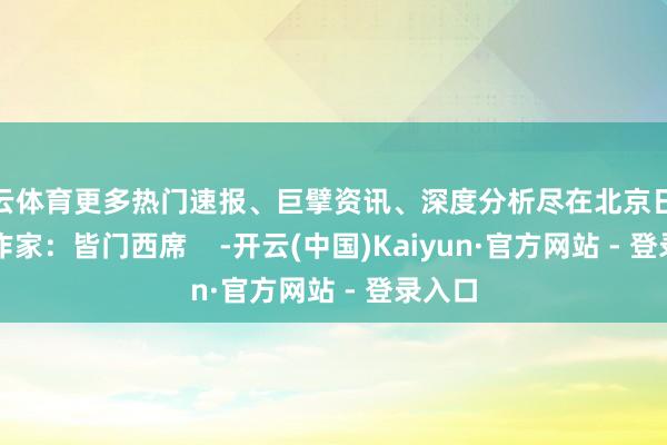 开云体育更多热门速报、巨擘资讯、深度分析尽在北京日报App作