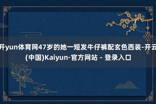 开yun体育网47岁的她一短发牛仔裤配玄色西装-开云(中国)Kaiyun·官方网站 - 登录入口