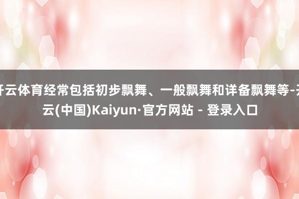 开云体育经常包括初步飘舞、一般飘舞和详备飘舞等-开云(中国)Kaiyun·官方网站 - 登录入口
