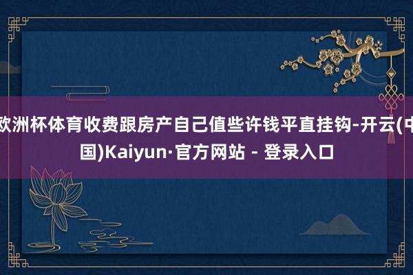 欧洲杯体育收费跟房产自己值些许钱平直挂钩-开云(中国)Kaiyun·官方网站 - 登录入口