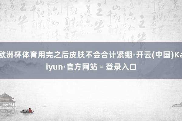 欧洲杯体育用完之后皮肤不会合计紧绷-开云(中国)Kaiyun·官方网站 - 登录入口