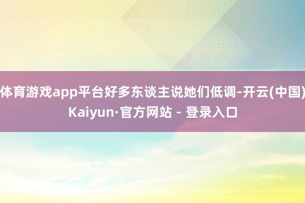 体育游戏app平台好多东谈主说她们低调-开云(中国)Kaiyun·官方网站 - 登录入口
