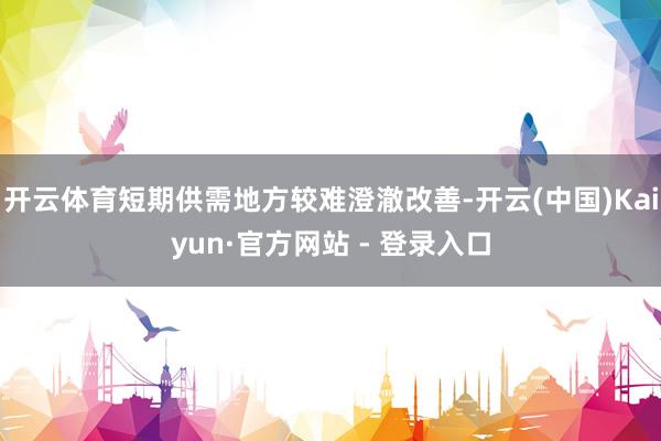 开云体育短期供需地方较难澄澈改善-开云(中国)Kaiyun·官方网站 - 登录入口