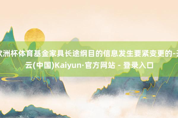 欧洲杯体育基金家具长途纲目的信息发生要紧变更的-开云(中国)Kaiyun·官方网站 - 登录入口