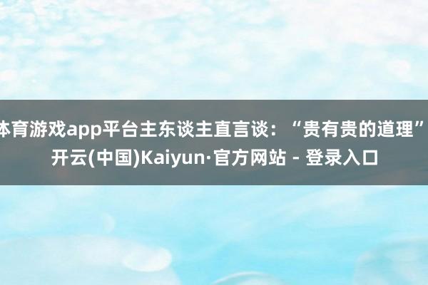 体育游戏app平台主东谈主直言谈：“贵有贵的道理”-开云(中国)Kaiyun·官方网站 - 登录入口
