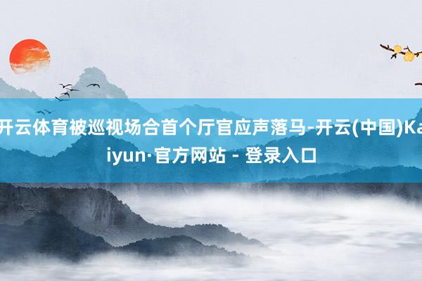 开云体育被巡视场合首个厅官应声落马-开云(中国)Kaiyun