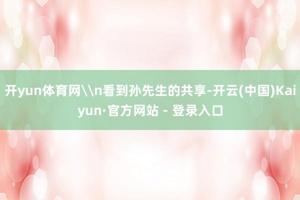 开yun体育网\n看到孙先生的共享-开云(中国)Kaiyun
