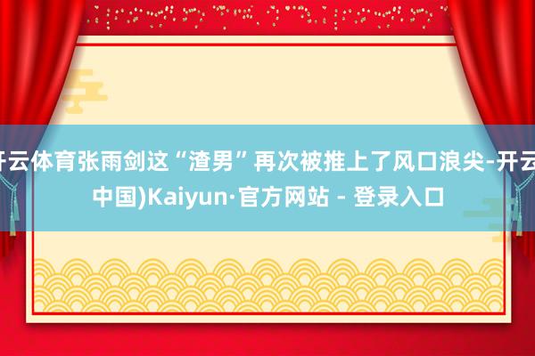 开云体育张雨剑这“渣男”再次被推上了风口浪尖-开云(中国)Kaiyun·官方网站 - 登录入口