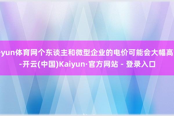 开yun体育网个东谈主和微型企业的电价可能会大幅高涨-开云(中国)Kaiyun·官方网站 - 登录入口