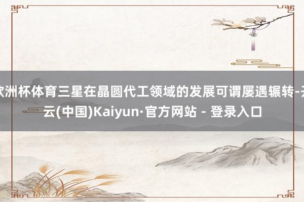 欧洲杯体育三星在晶圆代工领域的发展可谓屡遇辗转-开云(中国)Kaiyun·官方网站 - 登录入口
