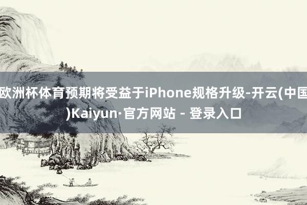 欧洲杯体育预期将受益于iPhone规格升级-开云(中国)Kaiyun·官方网站 - 登录入口