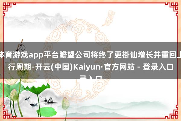 体育游戏app平台瞻望公司将终了更褂讪增长并重回上行周期-开云(中国)Kaiyun·官方网站 - 登录入口