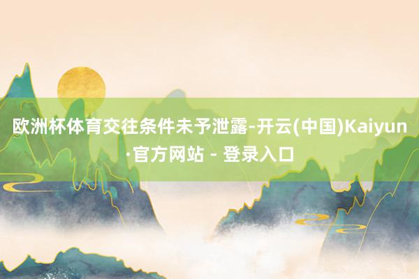 欧洲杯体育　　交往条件未予泄露-开云(中国)Kaiyun·官方网站 - 登录入口