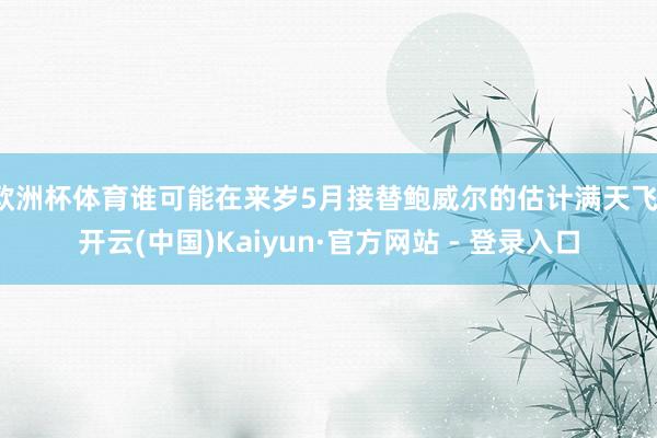 欧洲杯体育谁可能在来岁5月接替鲍威尔的估计满天飞-开云(中国)Kaiyun·官方网站 - 登录入口