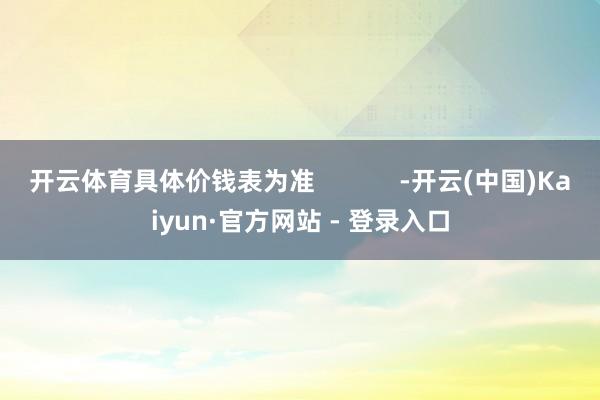 开云体育具体价钱表为准            -开云(中国)