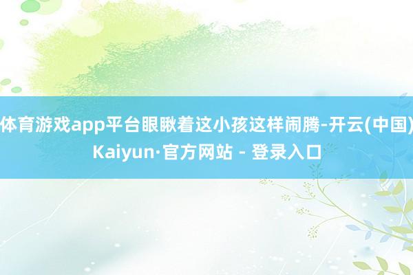 体育游戏app平台眼瞅着这小孩这样闹腾-开云(中国)Kaiyun·官方网站 - 登录入口
